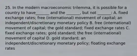 25. In the modern macroeconomic trilemma, it is possible for a country to have_______ and the _______, but not _______: A. fixed exchange rates; free (international) movement of capital; an independent/discretionary monetary policy B. free (international) movement of capital; the gold standard; fixed exchange rates C. fixed exchange rates; gold standard; the free (international) movement of capital D. gold standard; an independent/discretionary monetary policy; floating exchange rates