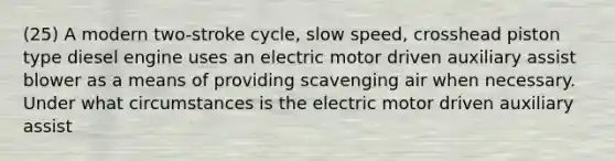 (25) A modern two-stroke cycle, slow speed, crosshead piston type diesel engine uses an electric motor driven auxiliary assist blower as a means of providing scavenging air when necessary. Under what circumstances is the electric motor driven auxiliary assist