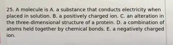 25. A molecule is A. a substance that conducts electricity when placed in solution. B. a positively charged ion. C. an alteration in the three-dimensional structure of a protein. D. a combination of atoms held together by chemical bonds. E. a negatively charged ion.