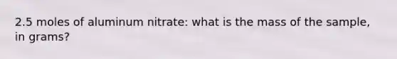 2.5 moles of aluminum nitrate: what is the mass of the sample, in grams?