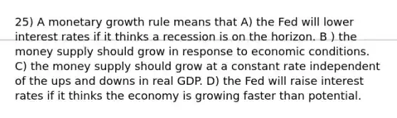 25) A monetary growth rule means that A) the Fed will lower interest rates if it thinks a recession is on the horizon. B ) the money supply should grow in response to economic conditions. C) the money supply should grow at a constant rate independent of the ups and downs in real GDP. D) the Fed will raise interest rates if it thinks the economy is growing faster than potential.