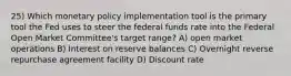 25) Which monetary policy implementation tool is the primary tool the Fed uses to steer the federal funds rate into the Federal Open Market Committee's target range? A) open market operations B) Interest on reserve balances C) Overnight reverse repurchase agreement facility D) Discount rate