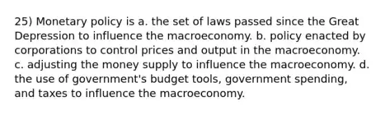 25) Monetary policy is a. the set of laws passed since the Great Depression to influence the macroeconomy. b. policy enacted by corporations to control prices and output in the macroeconomy. c. adjusting the money supply to influence the macroeconomy. d. the use of government's budget tools, government spending, and taxes to influence the macroeconomy.