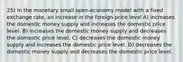 25) In the monetary small open-economy model with a fixed exchange rate, an increase in the foreign price level A) increases the domestic money supply and increases the domestic price level. B) increases the domestic money supply and decreases the domestic price level. C) decreases the domestic money supply and increases the domestic price level. D) decreases the domestic money supply and decreases the domestic price level.