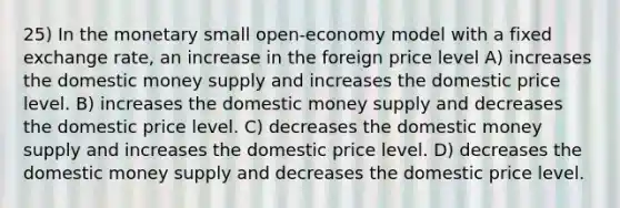 25) In the monetary small open-economy model with a fixed exchange rate, an increase in the foreign price level A) increases the domestic money supply and increases the domestic price level. B) increases the domestic money supply and decreases the domestic price level. C) decreases the domestic money supply and increases the domestic price level. D) decreases the domestic money supply and decreases the domestic price level.