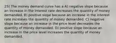 25) The money demand curve has a A) negative slope because an increase in the interest rate decreases the quantity of money demanded. B) positive slope because an increase in the interest rate increases the quantity of money demanded. C) negative slope because an increase in the price level decreases the quantity of money demanded. D) positive slope because an increase in the price level increases the quantity of money demanded.