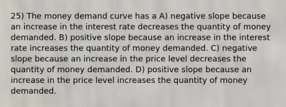 25) The money demand curve has a A) negative slope because an increase in the interest rate decreases the quantity of money demanded. B) positive slope because an increase in the interest rate increases the quantity of money demanded. C) negative slope because an increase in the price level decreases the quantity of money demanded. D) positive slope because an increase in the price level increases the quantity of money demanded.