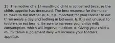 25. The mother of a 14-month-old child is concerned because the childs appetite has decreased. The best response for the nurse to make to the mother is: a. It is important for your toddler to eat three meals a day and nothing in between. b. It is not unusual for toddlers to eat less. c. Be sure to increase your childs milk consumption, which will improve nutrition. d. Giving your child a multivitamin supplement daily will increase your toddlers appetite.