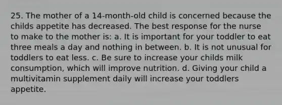 25. The mother of a 14-month-old child is concerned because the childs appetite has decreased. The best response for the nurse to make to the mother is: a. It is important for your toddler to eat three meals a day and nothing in between. b. It is not unusual for toddlers to eat less. c. Be sure to increase your childs milk consumption, which will improve nutrition. d. Giving your child a multivitamin supplement daily will increase your toddlers appetite.