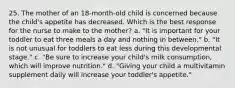 25. The mother of an 18-month-old child is concerned because the child's appetite has decreased. Which is the best response for the nurse to make to the mother? a. "It is important for your toddler to eat three meals a day and nothing in between." b. "It is not unusual for toddlers to eat less during this developmental stage." c. "Be sure to increase your child's milk consumption, which will improve nutrition." d. "Giving your child a multivitamin supplement daily will increase your toddler's appetite."