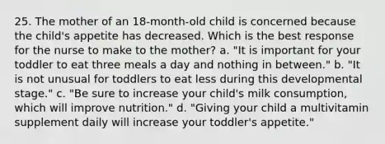 25. The mother of an 18-month-old child is concerned because the child's appetite has decreased. Which is the best response for the nurse to make to the mother? a. "It is important for your toddler to eat three meals a day and nothing in between." b. "It is not unusual for toddlers to eat less during this developmental stage." c. "Be sure to increase your child's milk consumption, which will improve nutrition." d. "Giving your child a multivitamin supplement daily will increase your toddler's appetite."