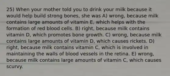 25) When your mother told you to drink your milk because it would help build strong bones, she was A) wrong, because milk contains large amounts of vitamin E, which helps with the formation of red blood cells. B) right, because milk contains vitamin D, which promotes <a href='https://www.questionai.com/knowledge/ki4t7AlC39-bone-growth' class='anchor-knowledge'>bone growth</a>. C) wrong, because milk contains large amounts of vitamin D, which causes rickets. D) right, because milk contains vitamin C, which is involved in maintaining the walls of <a href='https://www.questionai.com/knowledge/kZJ3mNKN7P-blood-vessels' class='anchor-knowledge'>blood vessels</a> in the retina. E) wrong, because milk contains large amounts of vitamin C, which causes scurvy.