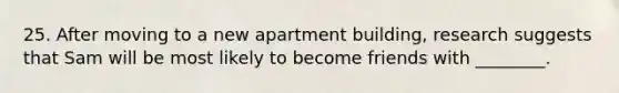 25. After moving to a new apartment building, research suggests that Sam will be most likely to become friends with ________.