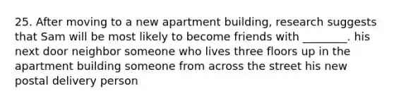 25. After moving to a new apartment building, research suggests that Sam will be most likely to become friends with ________. his next door neighbor someone who lives three floors up in the apartment building someone from across the street his new postal delivery person