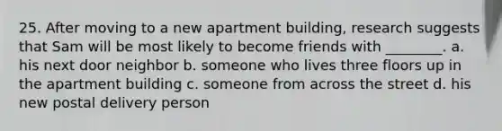 25. After moving to a new apartment building, research suggests that Sam will be most likely to become friends with ________. a. his next door neighbor b. someone who lives three floors up in the apartment building c. someone from across the street d. his new postal delivery person