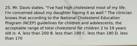 25. Mr. Davis states, "I've had high cholesterol most of my life. I'm concerned about my daughter having it as well." The clinician knows that according to the National Cholesterol Education Program (NCEP) guidelines for children and adolescents, the acceptable range of total cholesterol for children 2 to 19 years old is: A. <a href='https://www.questionai.com/knowledge/k7BtlYpAMX-less-than' class='anchor-knowledge'>less than</a> 200 B. less than 190 C. less than 180 D. less than 170