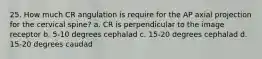 25. How much CR angulation is require for the AP axial projection for the cervical spine? a. CR is perpendicular to the image receptor b. 5-10 degrees cephalad c. 15-20 degrees cephalad d. 15-20 degrees caudad