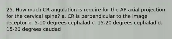 25. How much CR angulation is require for the AP axial projection for the cervical spine? a. CR is perpendicular to the image receptor b. 5-10 degrees cephalad c. 15-20 degrees cephalad d. 15-20 degrees caudad