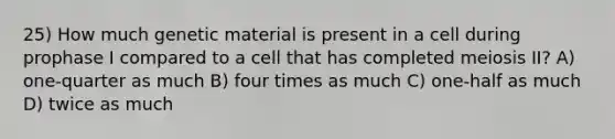 25) How much genetic material is present in a cell during prophase I compared to a cell that has completed meiosis II? A) one-quarter as much B) four times as much C) one-half as much D) twice as much