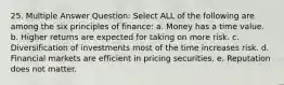 25. Multiple Answer Question: Select ALL of the following are among the six principles of finance: a. Money has a time value. b. Higher returns are expected for taking on more risk. c. Diversification of investments most of the time increases risk. d. Financial markets are efficient in pricing securities. e. Reputation does not matter.