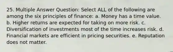 25. Multiple Answer Question: Select ALL of the following are among the six principles of finance: a. Money has a time value. b. Higher returns are expected for taking on more risk. c. Diversification of investments most of the time increases risk. d. Financial markets are efficient in pricing securities. e. Reputation does not matter.