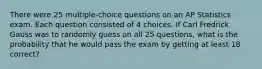 There were 25 multiple-choice questions on an AP Statistics exam. Each question consisted of 4 choices. If Carl Fredrick Gauss was to randomly guess on all 25 questions, what is the probability that he would pass the exam by getting at least 18 correct?