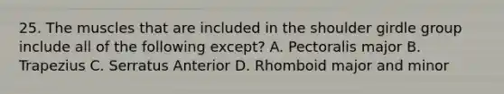 25. The muscles that are included in the shoulder girdle group include all of the following except? A. Pectoralis major B. Trapezius C. Serratus Anterior D. Rhomboid major and minor