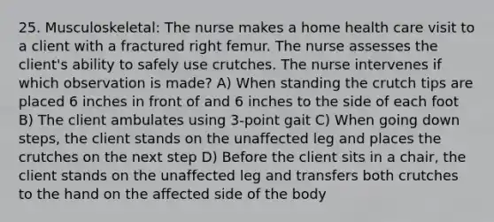 25. Musculoskeletal: The nurse makes a home health care visit to a client with a fractured right femur. The nurse assesses the client's ability to safely use crutches. The nurse intervenes if which observation is made? A) When standing the crutch tips are placed 6 inches in front of and 6 inches to the side of each foot B) The client ambulates using 3-point gait C) When going down steps, the client stands on the unaffected leg and places the crutches on the next step D) Before the client sits in a chair, the client stands on the unaffected leg and transfers both crutches to the hand on the affected side of the body