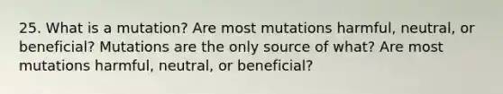 25. What is a mutation? Are most mutations harmful, neutral, or beneficial? Mutations are the only source of what? Are most mutations harmful, neutral, or beneficial?