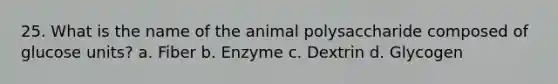 25. What is the name of the animal polysaccharide composed of glucose units? a. Fiber b. Enzyme c. Dextrin d. Glycogen