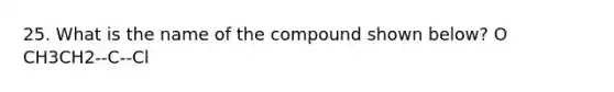 25. What is the name of the compound shown below? O CH3CH2--C--Cl