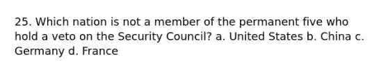 25. Which nation is not a member of the permanent five who hold a veto on the Security Council? a. United States b. China c. Germany d. France