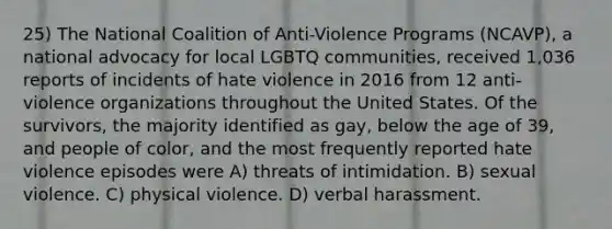 25) The National Coalition of Anti-Violence Programs (NCAVP), a national advocacy for local LGBTQ communities, received 1,036 reports of incidents of hate violence in 2016 from 12 anti-violence organizations throughout the United States. Of the survivors, the majority identified as gay, below the age of 39, and people of color, and the most frequently reported hate violence episodes were A) threats of intimidation. B) sexual violence. C) physical violence. D) verbal harassment.