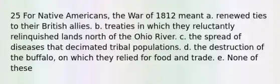 25 For Native Americans, the War of 1812 meant a. renewed ties to their British allies. b. treaties in which they reluctantly relinquished lands north of the Ohio River. c. the spread of diseases that decimated tribal populations. d. the destruction of the buffalo, on which they relied for food and trade. e. None of these