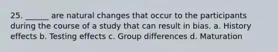 25. ______ are natural changes that occur to the participants during the course of a study that can result in bias. a. History effects b. Testing effects c. Group differences d. Maturation