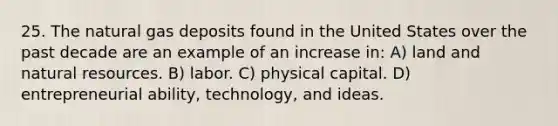 25. The natural gas deposits found in the United States over the past decade are an example of an increase in: A) land and natural resources. B) labor. C) physical capital. D) entrepreneurial ability, technology, and ideas.