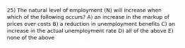 25) The natural level of employment (N) will increase when which of the following occurs? A) an increase in the markup of prices over costs B) a reduction in unemployment benefits C) an increase in the actual unemployment rate D) all of the above E) none of the above