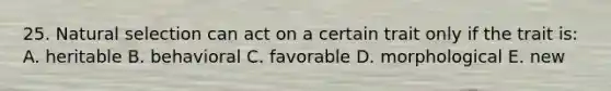 25. Natural selection can act on a certain trait only if the trait is: A. heritable B. behavioral C. favorable D. morphological E. new