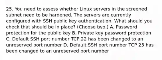 25. You need to assess whether Linux servers in the screened subnet need to be hardened. The servers are currently configured with SSH public key authentication. What should you check that should be in place? (Choose two.) A. Password protection for the public key B. Private key password protection C. Default SSH port number TCP 22 has been changed to an unreserved port number D. Default SSH port number TCP 25 has been changed to an unreserved port number