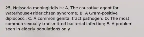 25. Neisseria meningitidis is: A. The causative agent for Waterhouse-Friderichsen syndrome; B. A Gram-positive diplococci; C. A common genital tract pathogen; D. The most common sexually transmitted bacterial infection; E. A problem seen in elderly populations only.