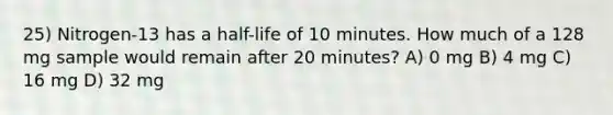 25) Nitrogen-13 has a half-life of 10 minutes. How much of a 128 mg sample would remain after 20 minutes? A) 0 mg B) 4 mg C) 16 mg D) 32 mg