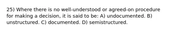 25) Where there is no well-understood or agreed-on procedure for making a decision, it is said to be: A) undocumented. B) unstructured. C) documented. D) semistructured.