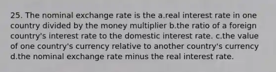 25. The nominal exchange rate is the a.real interest rate in one country divided by the money multiplier b.the ratio of a foreign country's interest rate to the domestic interest rate. c.the value of one country's currency relative to another country's currency d.the nominal exchange rate minus the real interest rate.