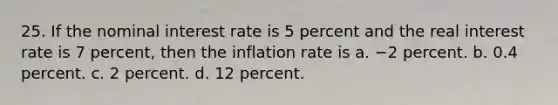 25. If the nominal interest rate is 5 percent and the real interest rate is 7 percent, then the inflation rate is a. −2 percent. b. 0.4 percent. c. 2 percent. d. 12 percent.