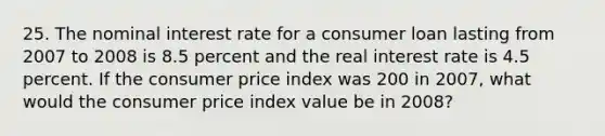 25. The nominal interest rate for a consumer loan lasting from 2007 to 2008 is 8.5 percent and the real interest rate is 4.5 percent. If the consumer price index was 200 in 2007, what would the consumer price index value be in 2008?