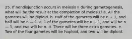 25. If nondisjunction occurs in meiosis II during gametogenesis, what will be the result at the completion of meiosis? a. All the gametes will be diploid. b. Half of the gametes will be n + 1, and half will be n — 1. c. 1 of the gametes will be n + 1, one will be n — 1, and two will be n. d. There will be three extra gametes. e. Two of the four gametes will be haploid, and two will be diploid.