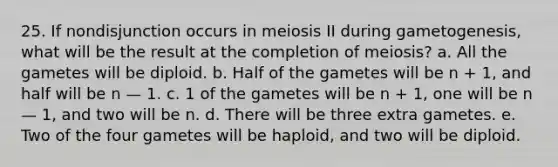 25. If nondisjunction occurs in meiosis II during gametogenesis, what will be the result at the completion of meiosis? a. All the gametes will be diploid. b. Half of the gametes will be n + 1, and half will be n — 1. c. 1 of the gametes will be n + 1, one will be n — 1, and two will be n. d. There will be three extra gametes. e. Two of the four gametes will be haploid, and two will be diploid.