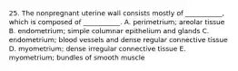 25. The nonpregnant uterine wall consists mostly of ___________, which is composed of ___________. A. perimetrium; areolar tissue B. endometrium; simple columnar epithelium and glands C. endometrium; blood vessels and dense regular connective tissue D. myometrium; dense irregular connective tissue E. myometrium; bundles of smooth muscle