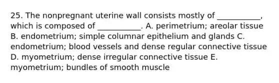 25. The nonpregnant uterine wall consists mostly of ___________, which is composed of ___________. A. perimetrium; areolar tissue B. endometrium; simple columnar epithelium and glands C. endometrium; blood vessels and dense regular connective tissue D. myometrium; dense irregular connective tissue E. myometrium; bundles of smooth muscle