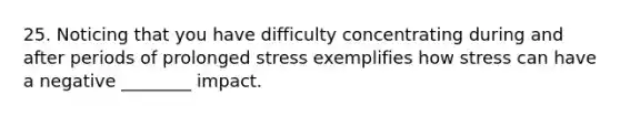 25. Noticing that you have difficulty concentrating during and after periods of prolonged stress exemplifies how stress can have a negative ________ impact.